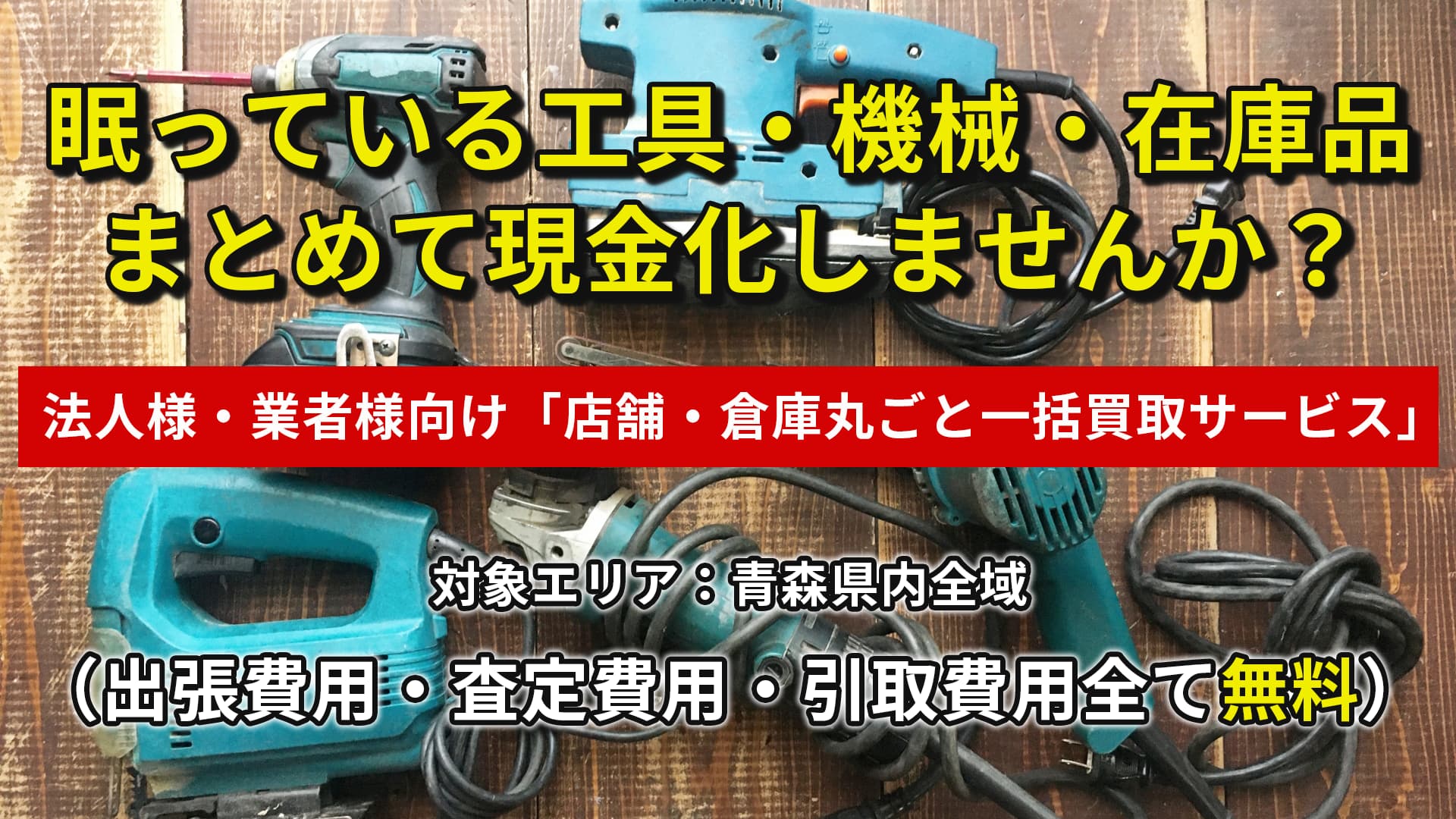 眠っている工具・機械・在庫品。まとめて現金化しませんか？法人様・業者様向け。「店舗・倉庫丸ごと一括買取サービス」。対象エリア：青森県内全域（出張費用・査定費用・引取費用全て無料）